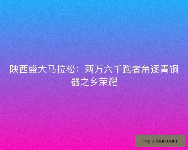 陕西盛大马拉松：两万六千跑者角逐青铜器之乡荣耀
