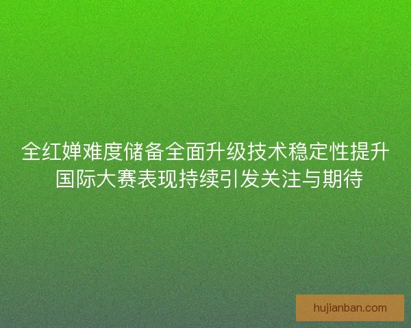 全红婵难度储备全面升级技术稳定性提升 国际大赛表现持续引发关注与期待
