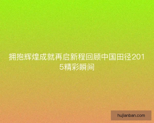 拥抱辉煌成就再启新程回顾中国田径2015精彩瞬间