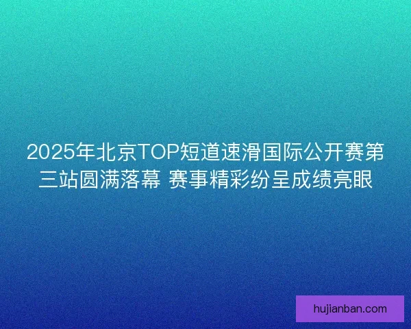 2025年北京TOP短道速滑国际公开赛第三站圆满落幕 赛事精彩纷呈成绩亮眼