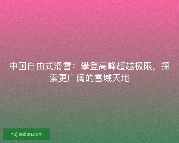 中国自由式滑雪：攀登高峰超越极限，探索更广阔的雪域天地