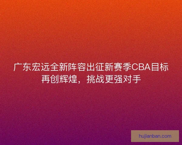 广东宏远全新阵容出征新赛季CBA目标再创辉煌，挑战更强对手