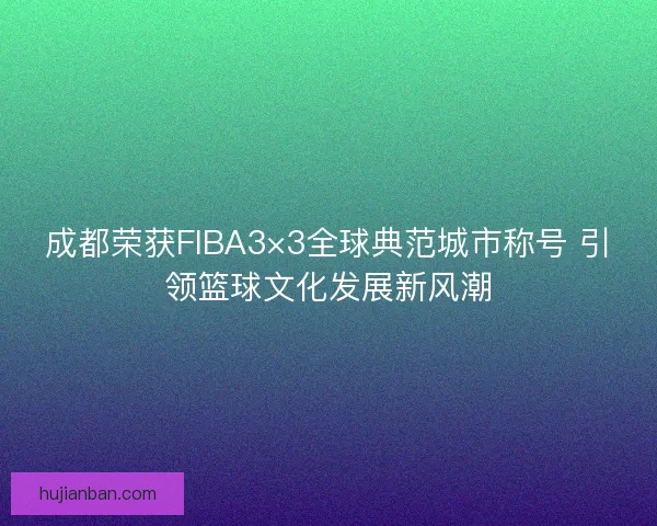 成都荣获FIBA3×3全球典范城市称号 引领篮球文化发展新风潮