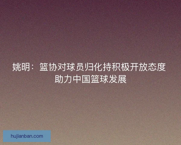 姚明：篮协对球员归化持积极开放态度 助力中国篮球发展