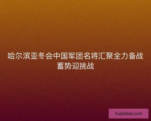 哈尔滨亚冬会中国军团名将汇聚全力备战蓄势迎挑战